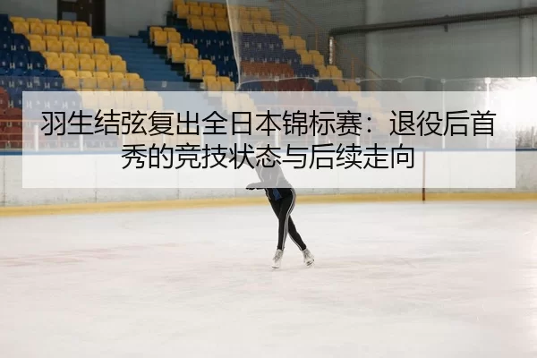 羽生结弦复出全日本锦标赛：退役后首秀的竞技状态与后续走向
